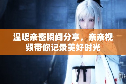 温暖亲密瞬间分享，亲亲视频带你记录美好时光