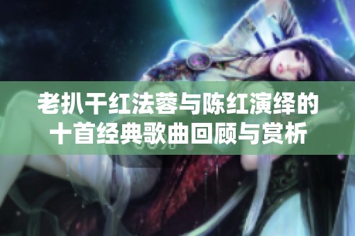 老扒干红法蓉与陈红演绎的十首经典歌曲回顾与赏析