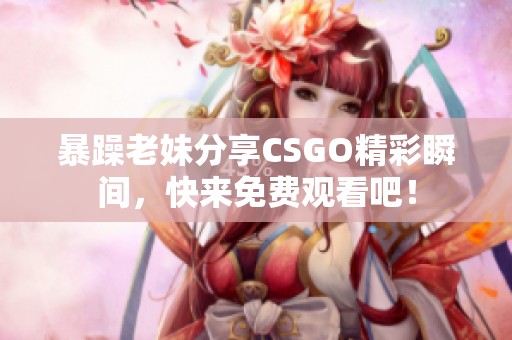 暴躁老妹分享CSGO精彩瞬间，快来免费观看吧！