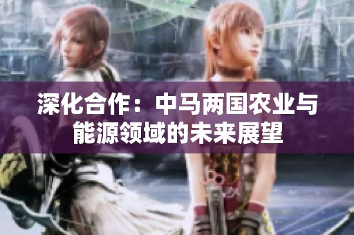 深化合作：中马两国农业与能源领域的未来展望