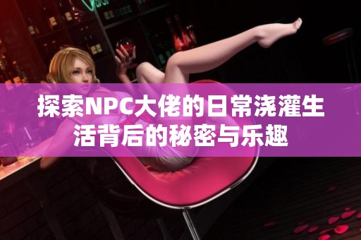 探索NPC大佬的日常浇灌生活背后的秘密与乐趣