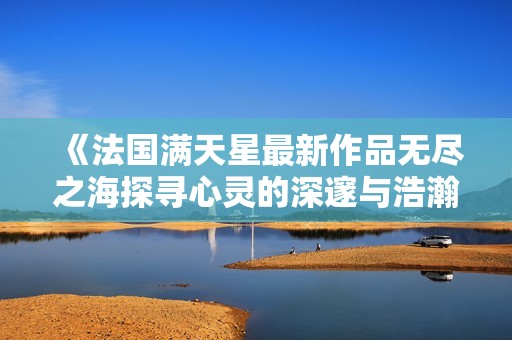 《法国满天星最新作品无尽之海探寻心灵的深邃与浩瀚》