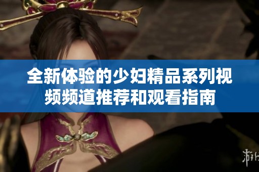 全新体验的少妇精品系列视频频道推荐和观看指南