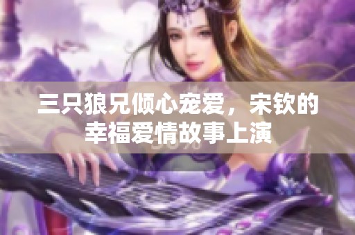 三只狼兄倾心宠爱，宋钦的幸福爱情故事上演