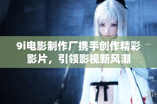 9i电影制作厂携手创作精彩影片，引领影视新风潮