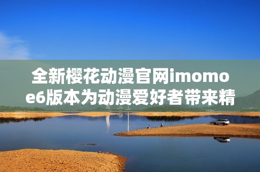 全新樱花动漫官网imomoe6版本为动漫爱好者带来精彩体验