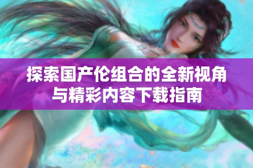 探索国产伦组合的全新视角与精彩内容下载指南