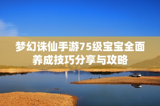 梦幻诛仙手游75级宝宝全面养成技巧分享与攻略