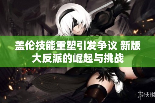 盖伦技能重塑引发争议 新版大反派的崛起与挑战