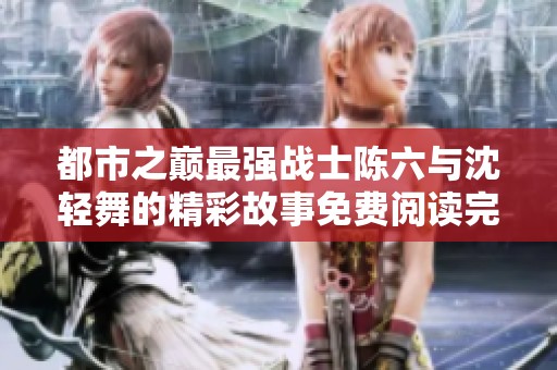都市之巅最强战士陈六与沈轻舞的精彩故事免费阅读完整版
