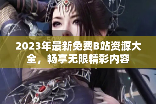 2023年最新免费B站资源大全，畅享无限精彩内容