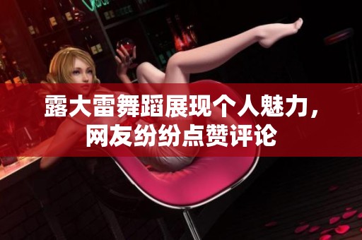 露大雷舞蹈展现个人魅力，网友纷纷点赞评论