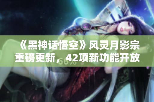 《黑神话悟空》风灵月影宗重磅更新，42项新功能开放免费体验！