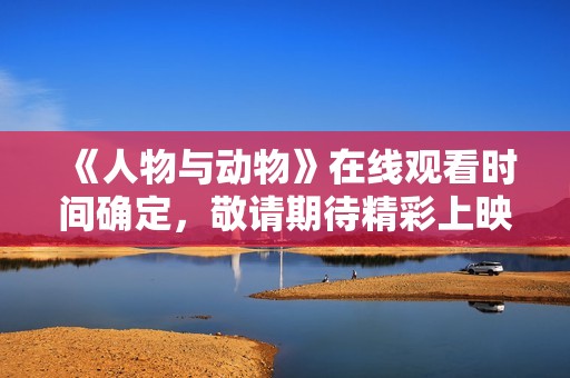 《人物与动物》在线观看时间确定，敬请期待精彩上映！