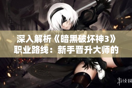深入解析《暗黑破坏神3》职业路线：新手晋升大师的全攻略