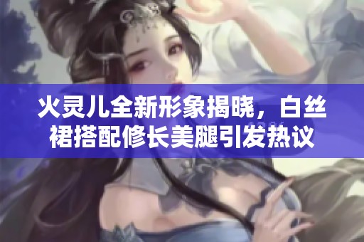 火灵儿全新形象揭晓，白丝裙搭配修长美腿引发热议