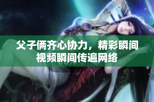 父子俩齐心协力，精彩瞬间视频瞬间传遍网络
