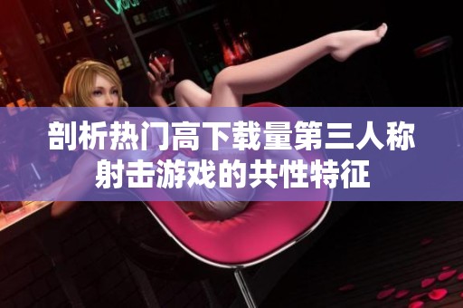 剖析热门高下载量第三人称射击游戏的共性特征
