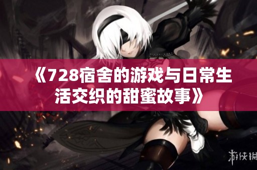 《728宿舍的游戏与日常生活交织的甜蜜故事》