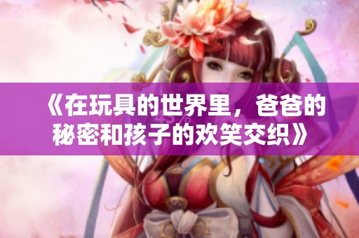《在玩具的世界里，爸爸的秘密和孩子的欢笑交织》
