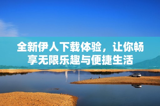 全新伊人下载体验，让你畅享无限乐趣与便捷生活