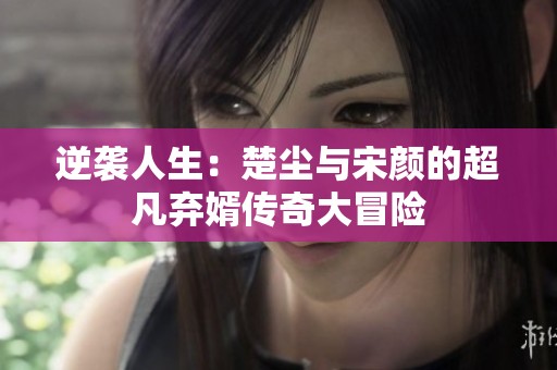 逆袭人生：楚尘与宋颜的超凡弃婿传奇大冒险