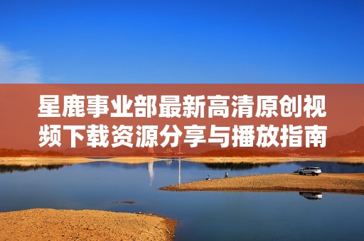 星鹿事业部最新高清原创视频下载资源分享与播放指南