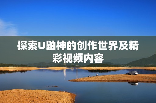 探索U鼬神的创作世界及精彩视频内容