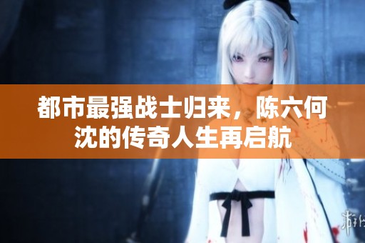 都市最强战士归来，陈六何沈的传奇人生再启航