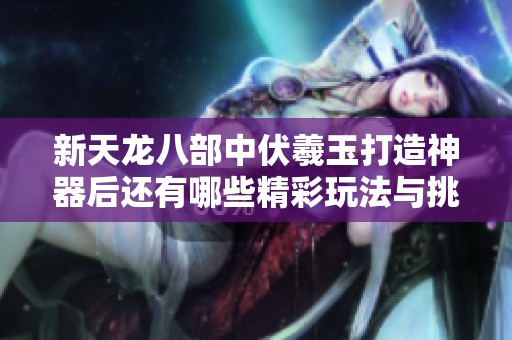 新天龙八部中伏羲玉打造神器后还有哪些精彩玩法与挑战