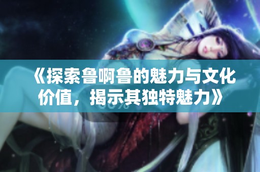 《探索鲁啊鲁的魅力与文化价值，揭示其独特魅力》