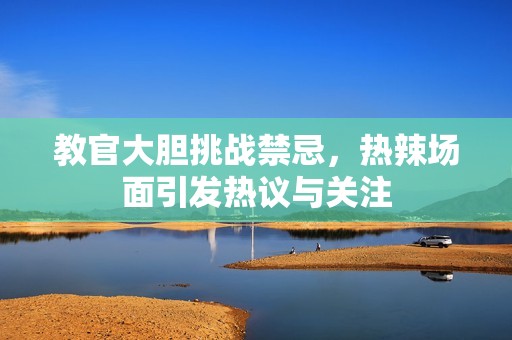教官大胆挑战禁忌，热辣场面引发热议与关注