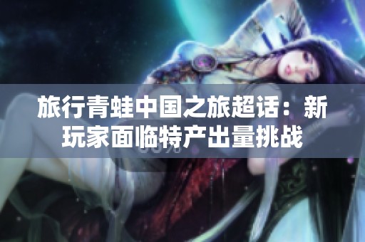 旅行青蛙中国之旅超话：新玩家面临特产出量挑战
