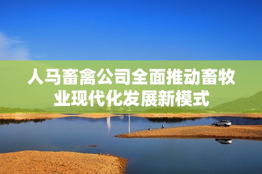 人马畜禽公司全面推动畜牧业现代化发展新模式