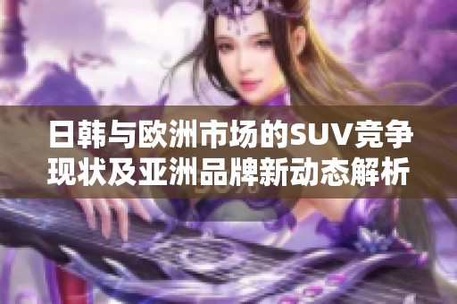 日韩与欧洲市场的SUV竞争现状及亚洲品牌新动态解析