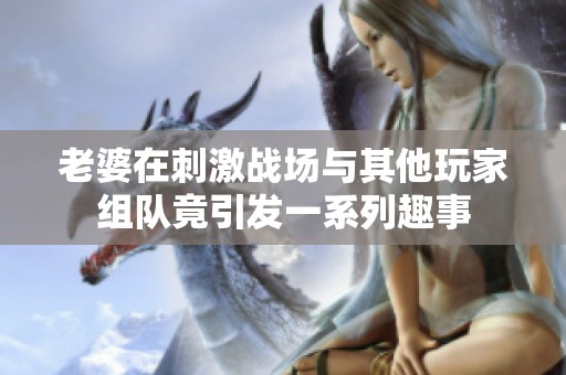 老婆在刺激战场与其他玩家组队竟引发一系列趣事