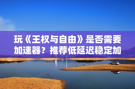 玩《王权与自由》是否需要加速器？推荐低延迟稳定加速器选择指南