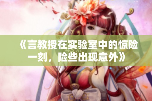 《言教授在实验室中的惊险一刻，险些出现意外》