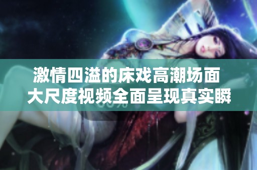 激情四溢的床戏高潮场面 大尺度视频全面呈现真实瞬间