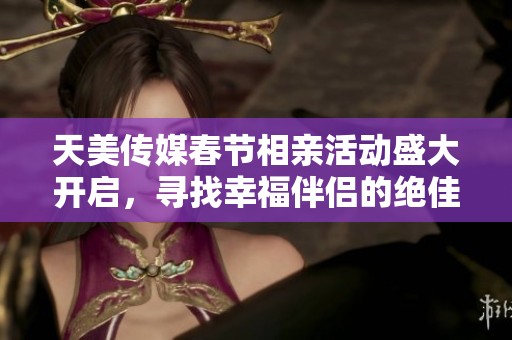 天美传媒春节相亲活动盛大开启，寻找幸福伴侣的绝佳机会