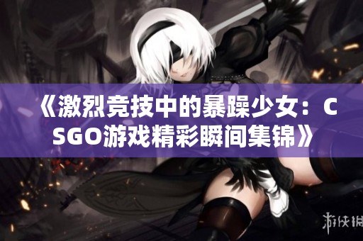 《激烈竞技中的暴躁少女：CSGO游戏精彩瞬间集锦》