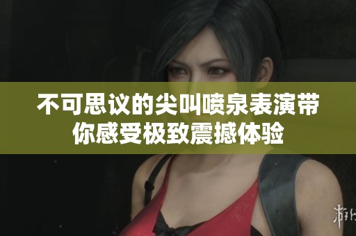 不可思议的尖叫喷泉表演带你感受极致震撼体验