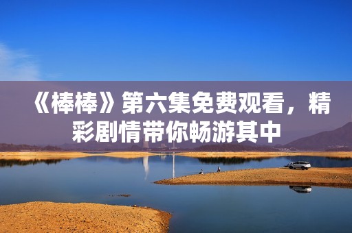 《棒棒》第六集免费观看，精彩剧情带你畅游其中