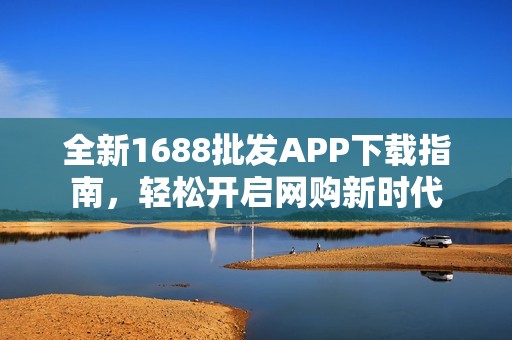 全新1688批发APP下载指南，轻松开启网购新时代