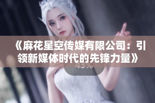 《麻花星空传媒有限公司：引领新媒体时代的先锋力量》