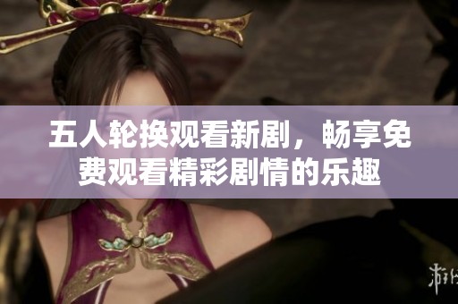 五人轮换观看新剧，畅享免费观看精彩剧情的乐趣