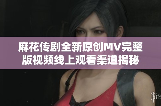 麻花传剧全新原创MV完整版视频线上观看渠道揭秘