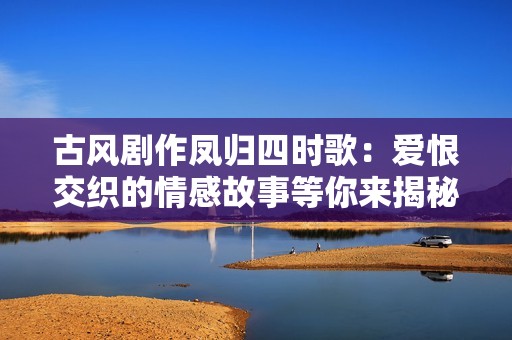 古风剧作凤归四时歌：爱恨交织的情感故事等你来揭秘