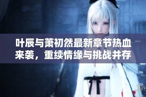叶辰与萧初然最新章节热血来袭，重续情缘与挑战并存