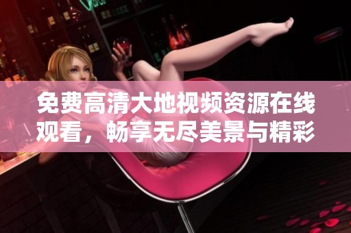 免费高清大地视频资源在线观看，畅享无尽美景与精彩内容